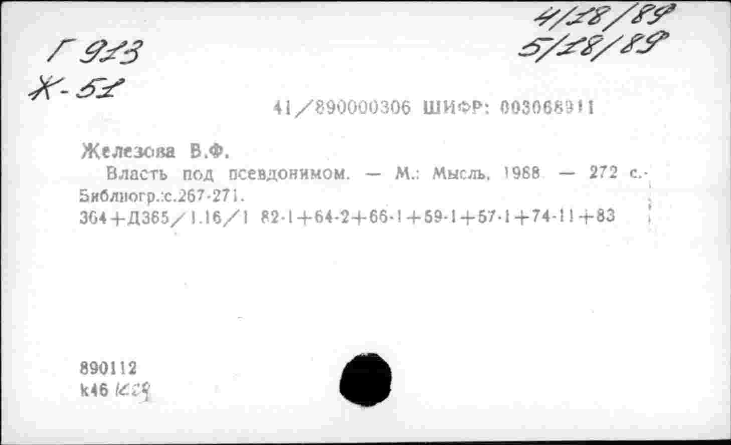 ﻿41/890000306 ШИФР: 0030689И
Железова В.Ф.
Власть под псевдонимом. — М.: Мысль, 1988 — 272 с,-5иблиогр.:с.267-271.
364 +Д365/ 1.16/1 82-1+64-2+66-1+59-1+57-1+74-114-83	,
890112 к46